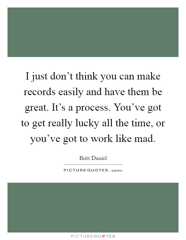 I just don't think you can make records easily and have them be great. It's a process. You've got to get really lucky all the time, or you've got to work like mad Picture Quote #1