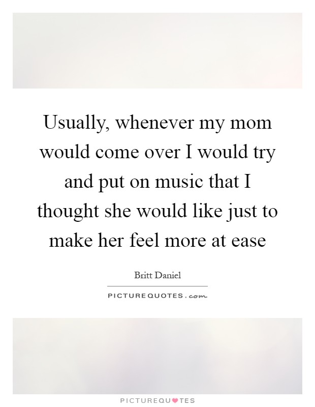 Usually, whenever my mom would come over I would try and put on music that I thought she would like just to make her feel more at ease Picture Quote #1