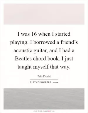 I was 16 when I started playing. I borrowed a friend’s acoustic guitar, and I had a Beatles chord book. I just taught myself that way Picture Quote #1
