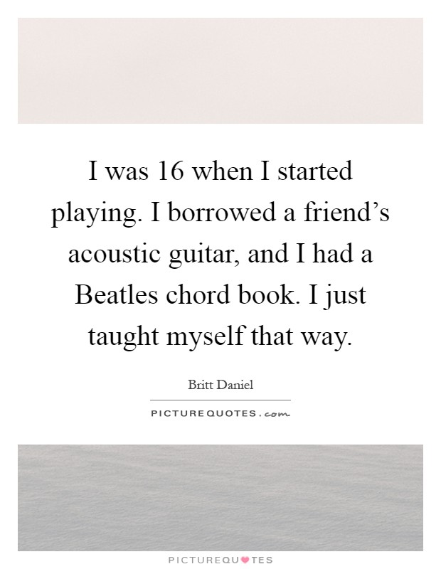 I was 16 when I started playing. I borrowed a friend's acoustic guitar, and I had a Beatles chord book. I just taught myself that way Picture Quote #1