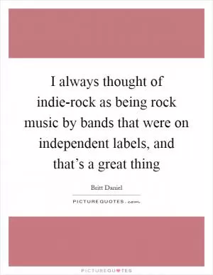I always thought of indie-rock as being rock music by bands that were on independent labels, and that’s a great thing Picture Quote #1