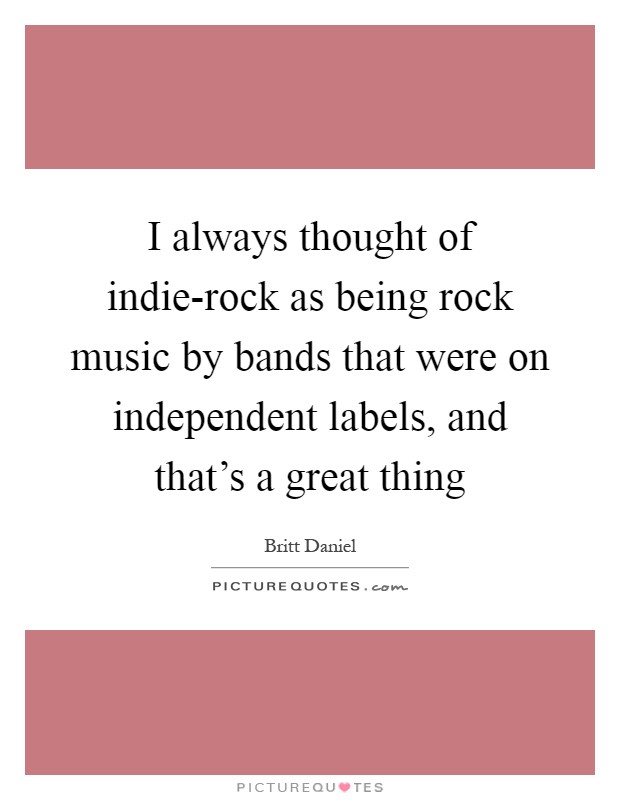 I always thought of indie-rock as being rock music by bands that were on independent labels, and that's a great thing Picture Quote #1