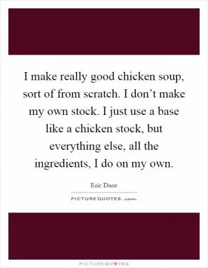 I make really good chicken soup, sort of from scratch. I don’t make my own stock. I just use a base like a chicken stock, but everything else, all the ingredients, I do on my own Picture Quote #1