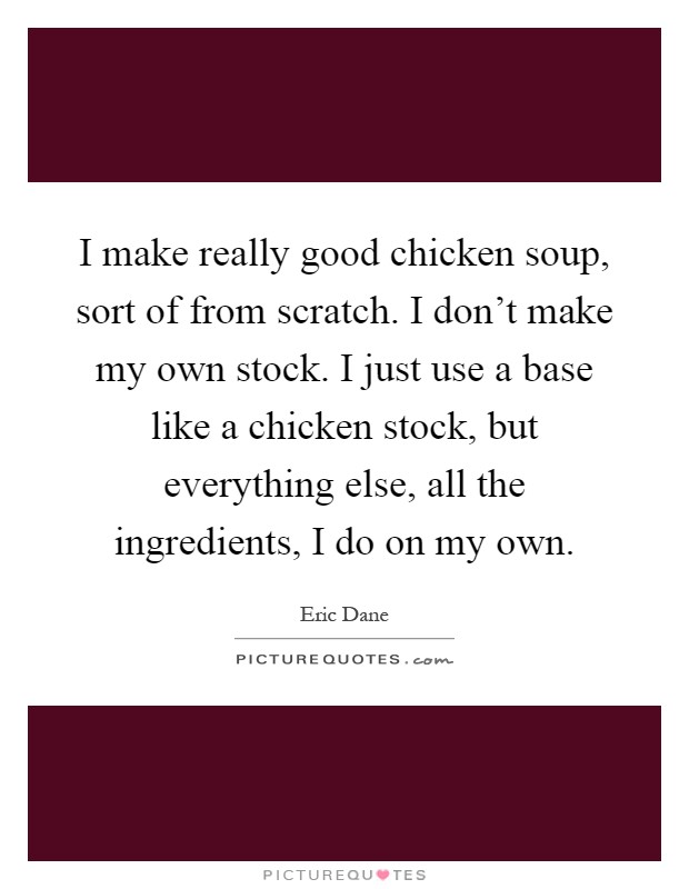 I make really good chicken soup, sort of from scratch. I don't make my own stock. I just use a base like a chicken stock, but everything else, all the ingredients, I do on my own Picture Quote #1