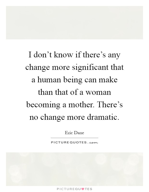 I don't know if there's any change more significant that a human being can make than that of a woman becoming a mother. There's no change more dramatic Picture Quote #1