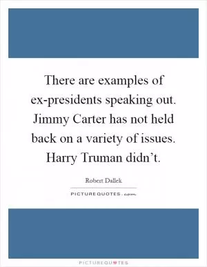 There are examples of ex-presidents speaking out. Jimmy Carter has not held back on a variety of issues. Harry Truman didn’t Picture Quote #1