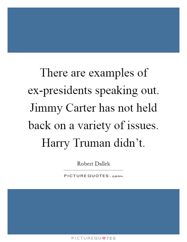 There are examples of ex-presidents speaking out. Jimmy Carter has not held back on a variety of issues. Harry Truman didn't Picture Quote #1