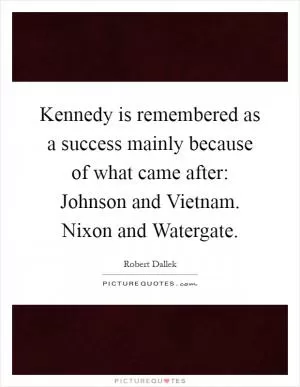Kennedy is remembered as a success mainly because of what came after: Johnson and Vietnam. Nixon and Watergate Picture Quote #1
