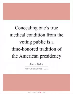 Concealing one’s true medical condition from the voting public is a time-honored tradition of the American presidency Picture Quote #1