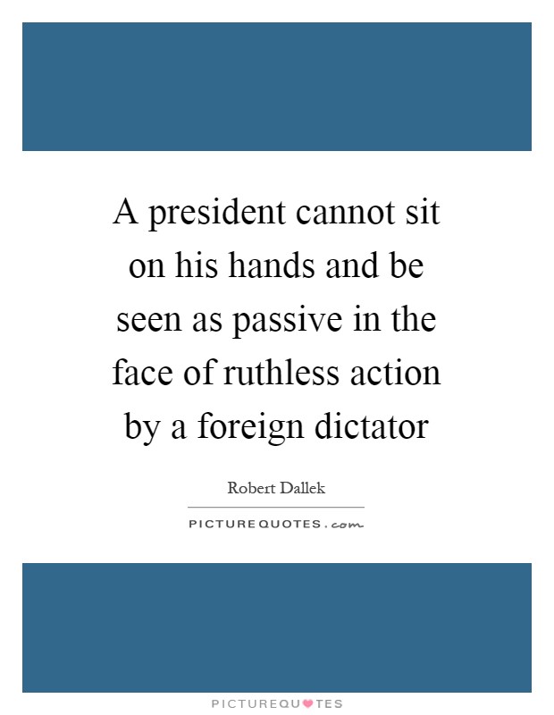 A president cannot sit on his hands and be seen as passive in the face of ruthless action by a foreign dictator Picture Quote #1