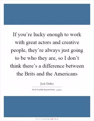If you’re lucky enough to work with great actors and creative people, they’re always just going to be who they are, so I don’t think there’s a difference between the Brits and the Americans Picture Quote #1