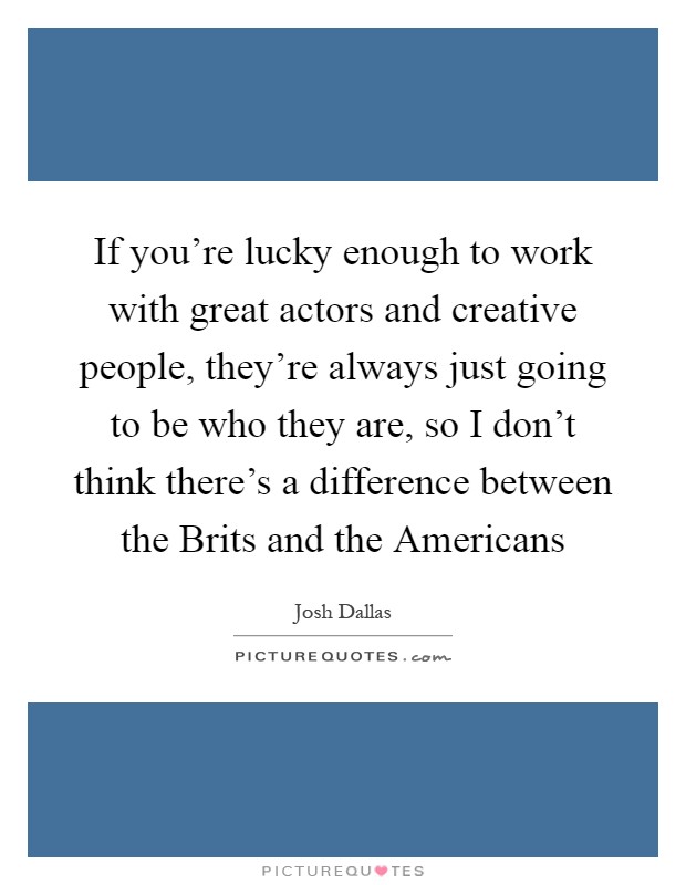 If you're lucky enough to work with great actors and creative people, they're always just going to be who they are, so I don't think there's a difference between the Brits and the Americans Picture Quote #1