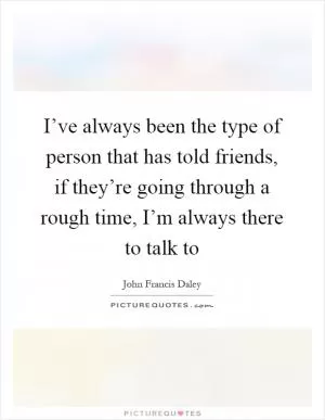 I’ve always been the type of person that has told friends, if they’re going through a rough time, I’m always there to talk to Picture Quote #1