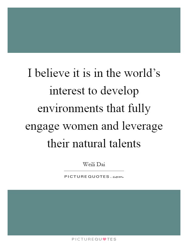 I believe it is in the world's interest to develop environments that fully engage women and leverage their natural talents Picture Quote #1