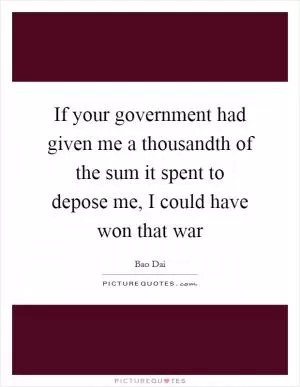 If your government had given me a thousandth of the sum it spent to depose me, I could have won that war Picture Quote #1