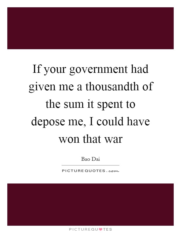 If your government had given me a thousandth of the sum it spent to depose me, I could have won that war Picture Quote #1