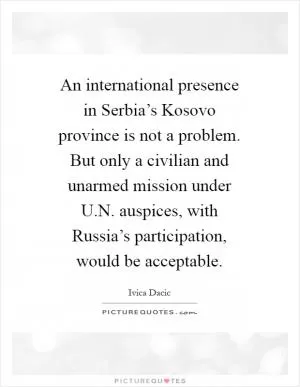 An international presence in Serbia’s Kosovo province is not a problem. But only a civilian and unarmed mission under U.N. auspices, with Russia’s participation, would be acceptable Picture Quote #1