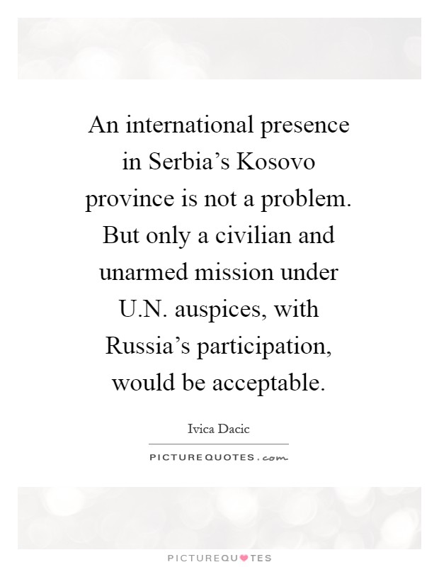 An international presence in Serbia's Kosovo province is not a problem. But only a civilian and unarmed mission under U.N. auspices, with Russia's participation, would be acceptable Picture Quote #1