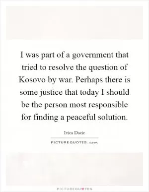 I was part of a government that tried to resolve the question of Kosovo by war. Perhaps there is some justice that today I should be the person most responsible for finding a peaceful solution Picture Quote #1