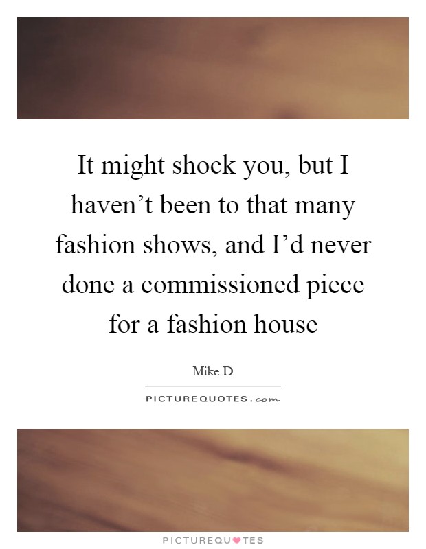 It might shock you, but I haven't been to that many fashion shows, and I'd never done a commissioned piece for a fashion house Picture Quote #1