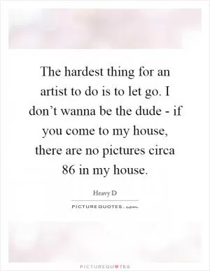 The hardest thing for an artist to do is to let go. I don’t wanna be the dude - if you come to my house, there are no pictures circa  86 in my house Picture Quote #1