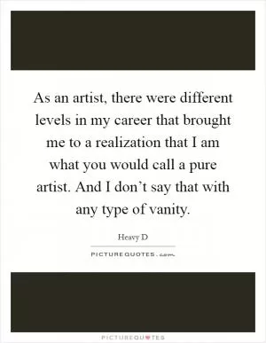 As an artist, there were different levels in my career that brought me to a realization that I am what you would call a pure artist. And I don’t say that with any type of vanity Picture Quote #1