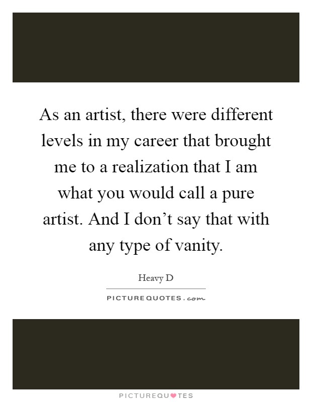 As an artist, there were different levels in my career that brought me to a realization that I am what you would call a pure artist. And I don't say that with any type of vanity Picture Quote #1