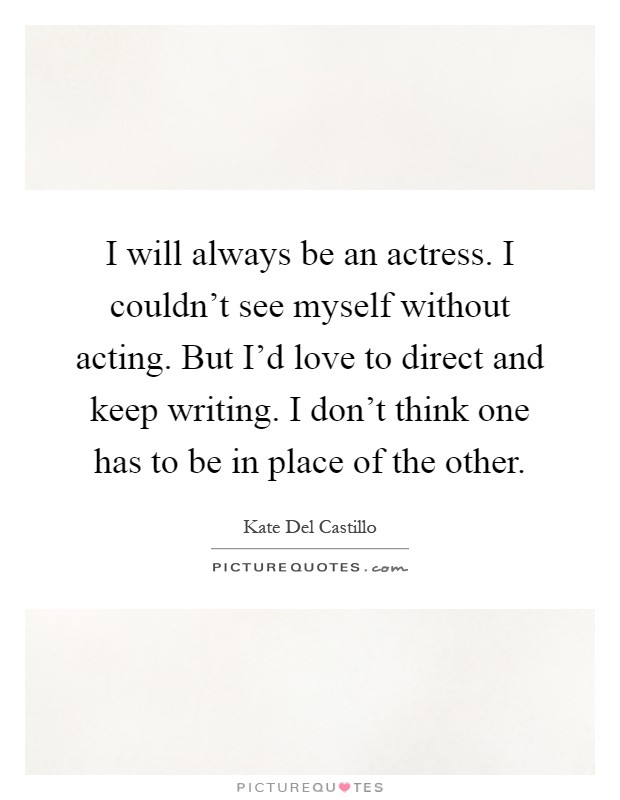 I will always be an actress. I couldn't see myself without acting. But I'd love to direct and keep writing. I don't think one has to be in place of the other Picture Quote #1