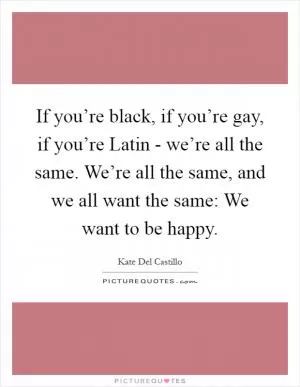 If you’re black, if you’re gay, if you’re Latin - we’re all the same. We’re all the same, and we all want the same: We want to be happy Picture Quote #1
