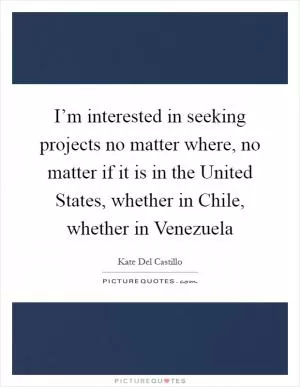 I’m interested in seeking projects no matter where, no matter if it is in the United States, whether in Chile, whether in Venezuela Picture Quote #1
