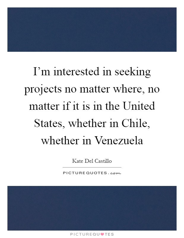 I'm interested in seeking projects no matter where, no matter if it is in the United States, whether in Chile, whether in Venezuela Picture Quote #1