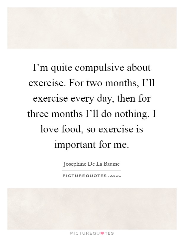 I'm quite compulsive about exercise. For two months, I'll exercise every day, then for three months I'll do nothing. I love food, so exercise is important for me Picture Quote #1