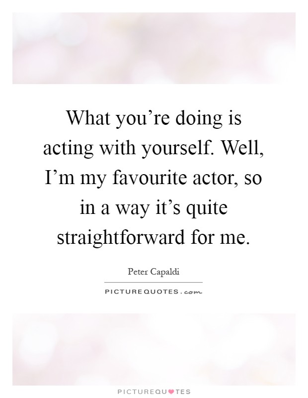 What you're doing is acting with yourself. Well, I'm my favourite actor, so in a way it's quite straightforward for me Picture Quote #1