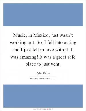 Music, in Mexico, just wasn’t working out. So, I fell into acting and I just fell in love with it. It was amazing! It was a great safe place to just vent Picture Quote #1
