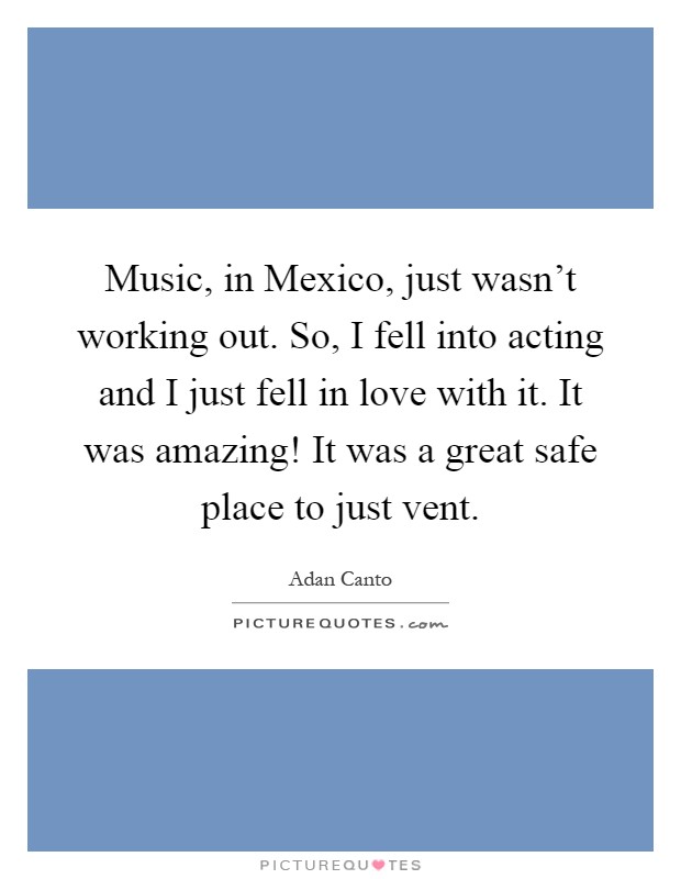 Music, in Mexico, just wasn't working out. So, I fell into acting and I just fell in love with it. It was amazing! It was a great safe place to just vent Picture Quote #1