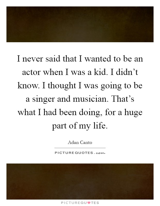 I never said that I wanted to be an actor when I was a kid. I didn't know. I thought I was going to be a singer and musician. That's what I had been doing, for a huge part of my life Picture Quote #1