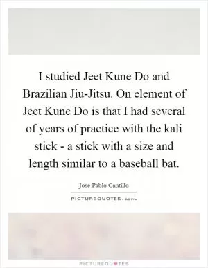 I studied Jeet Kune Do and Brazilian Jiu-Jitsu. On element of Jeet Kune Do is that I had several of years of practice with the kali stick - a stick with a size and length similar to a baseball bat Picture Quote #1