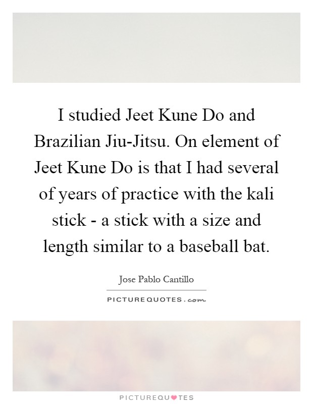 I studied Jeet Kune Do and Brazilian Jiu-Jitsu. On element of Jeet Kune Do is that I had several of years of practice with the kali stick - a stick with a size and length similar to a baseball bat Picture Quote #1