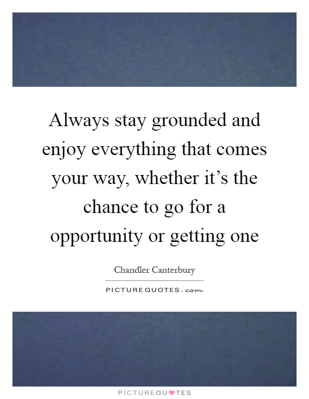 Always stay grounded and enjoy everything that comes your way, whether it's the chance to go for a opportunity or getting one Picture Quote #1