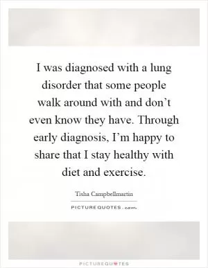 I was diagnosed with a lung disorder that some people walk around with and don’t even know they have. Through early diagnosis, I’m happy to share that I stay healthy with diet and exercise Picture Quote #1