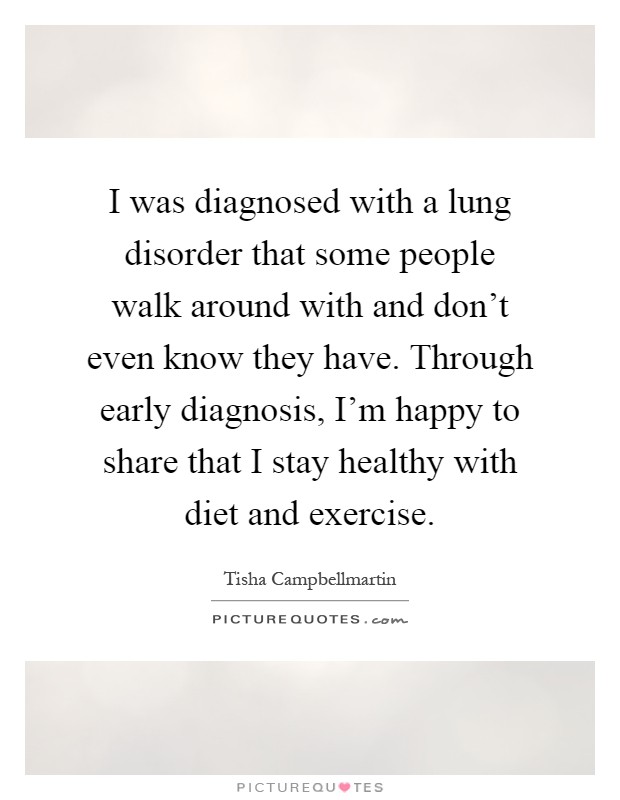 I was diagnosed with a lung disorder that some people walk around with and don't even know they have. Through early diagnosis, I'm happy to share that I stay healthy with diet and exercise Picture Quote #1