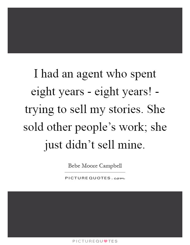 I had an agent who spent eight years - eight years! - trying to sell my stories. She sold other people's work; she just didn't sell mine Picture Quote #1