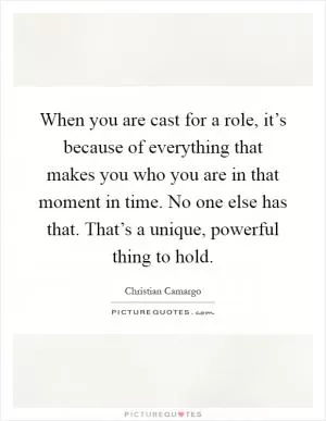 When you are cast for a role, it’s because of everything that makes you who you are in that moment in time. No one else has that. That’s a unique, powerful thing to hold Picture Quote #1