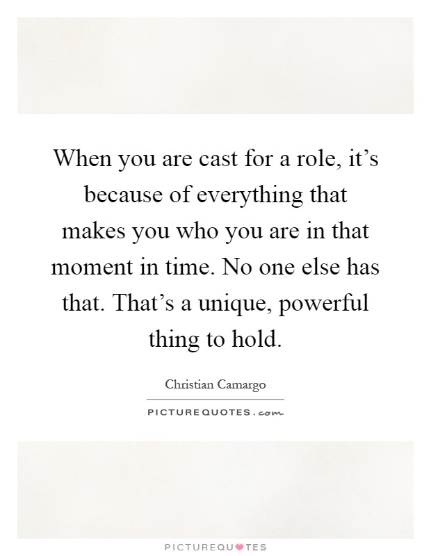 When you are cast for a role, it's because of everything that makes you who you are in that moment in time. No one else has that. That's a unique, powerful thing to hold Picture Quote #1