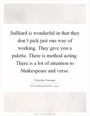 Juilliard is wonderful in that they don’t pick just one way of working. They give you a palette. There is method acting. There is a lot of attention to Shakespeare and verse Picture Quote #1