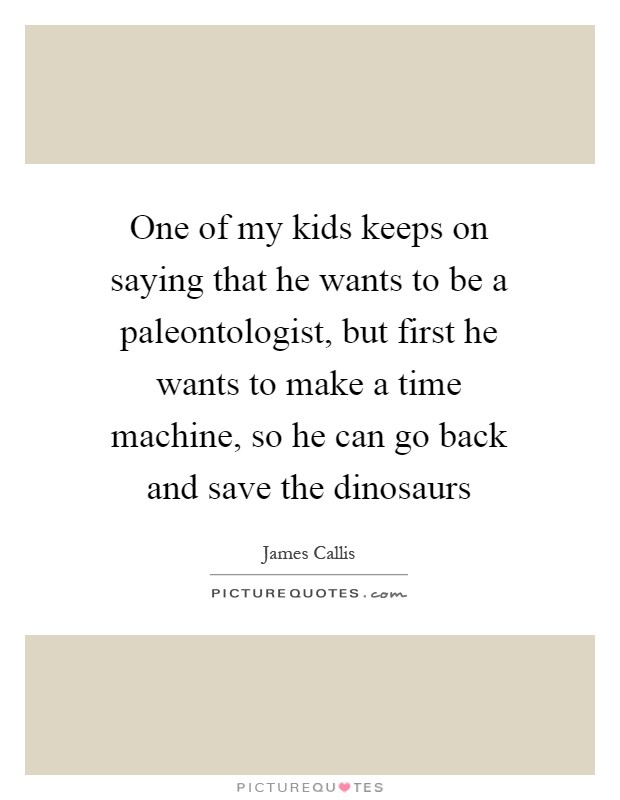 One of my kids keeps on saying that he wants to be a paleontologist, but first he wants to make a time machine, so he can go back and save the dinosaurs Picture Quote #1
