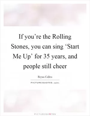 If you’re the Rolling Stones, you can sing ‘Start Me Up’ for 35 years, and people still cheer Picture Quote #1