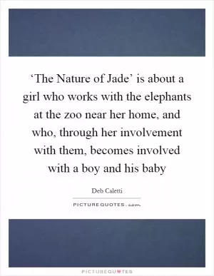‘The Nature of Jade’ is about a girl who works with the elephants at the zoo near her home, and who, through her involvement with them, becomes involved with a boy and his baby Picture Quote #1