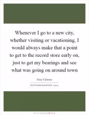 Whenever I go to a new city, whether visiting or vacationing, I would always make that a point to get to the record store early on, just to get my bearings and see what was going on around town Picture Quote #1