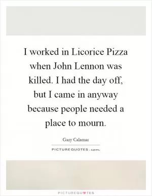 I worked in Licorice Pizza when John Lennon was killed. I had the day off, but I came in anyway because people needed a place to mourn Picture Quote #1